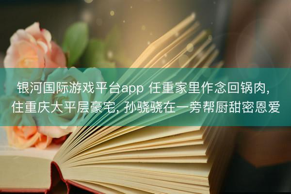 银河国际游戏平台app 任重家里作念回锅肉， 住重庆大平层豪宅， 孙骁骁在一旁帮厨甜密恩爱