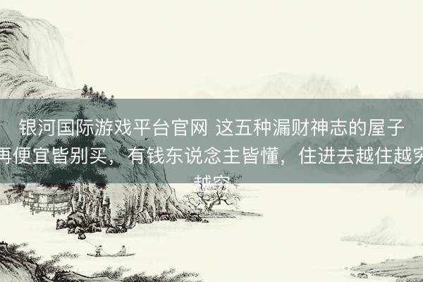 银河国际游戏平台官网 这五种漏财神志的屋子再便宜皆别买，有钱东说念主皆懂，住进去越住越穷