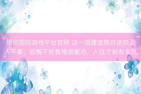 银河国际游戏平台官网 这一层建造商白送你王人不要，后悔不听售楼闺蜜劝，入住才知有多坑