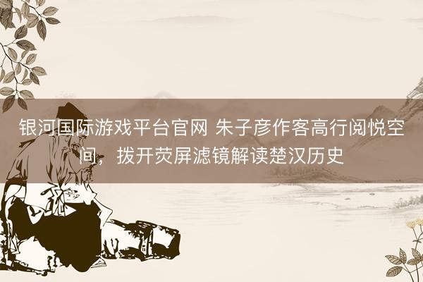 银河国际游戏平台官网 朱子彦作客高行阅悦空间，拨开荧屏滤镜解读楚汉历史