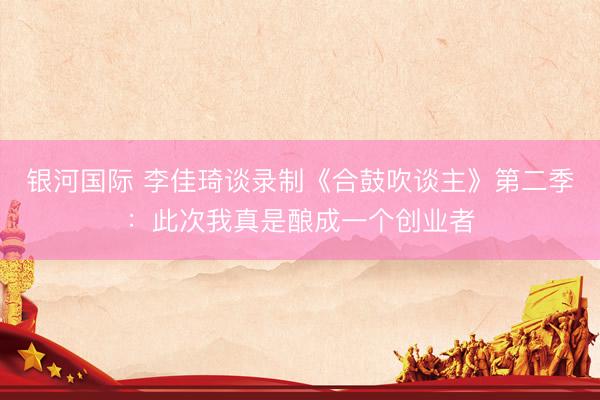 银河国际 李佳琦谈录制《合鼓吹谈主》第二季：此次我真是酿成一个创业者