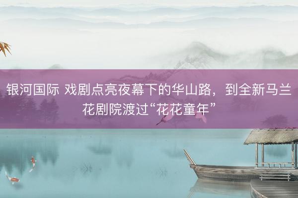 银河国际 戏剧点亮夜幕下的华山路，到全新马兰花剧院渡过“花花童年”