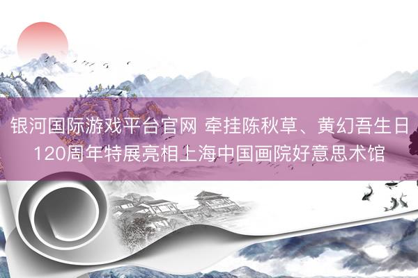 银河国际游戏平台官网 牵挂陈秋草、黄幻吾生日120周年特展亮相上海中国画院好意思术馆