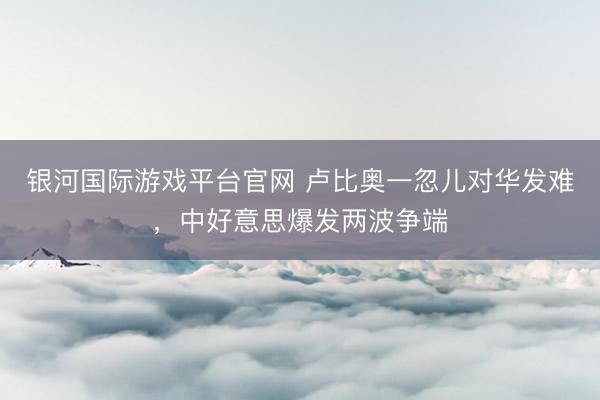 银河国际游戏平台官网 卢比奥一忽儿对华发难，中好意思爆发两波争端