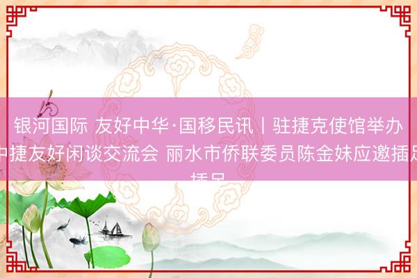 银河国际 友好中华·国移民讯丨驻捷克使馆举办中捷友好闲谈交流会 丽水市侨联委员陈金妹应邀插足