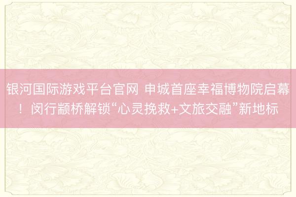 银河国际游戏平台官网 申城首座幸福博物院启幕！闵行颛桥解锁“心灵挽救+文旅交融”新地标