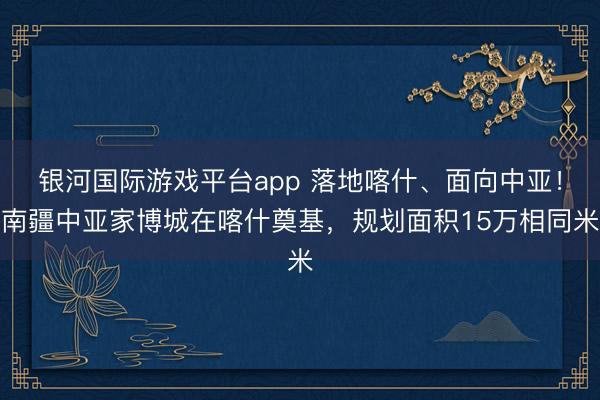银河国际游戏平台app 落地喀什、面向中亚！南疆中亚家博城在喀什奠基，规划面积15万相同米