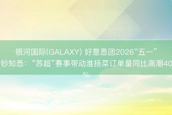 银河国际(GALAXY) 好意思团2026“五一”破钞知悉：“苏超”赛事带动淮扬菜订单量同比高潮40%