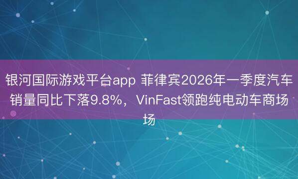 银河国际游戏平台app 菲律宾2026年一季度汽车销量同比下落9.8%，VinFast领跑纯电动车商场